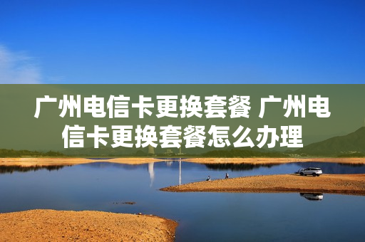 广州电信卡更换套餐 广州电信卡更换套餐怎么办理