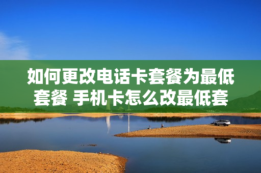 如何更改电话卡套餐为最低套餐 手机卡怎么改最低套餐
