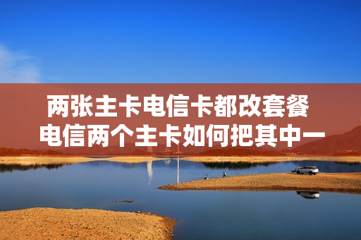 两张主卡电信卡都改套餐 电信两个主卡如何把其中一个改成副卡