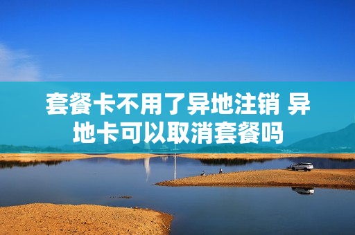 套餐卡不用了异地注销 异地卡可以取消套餐吗