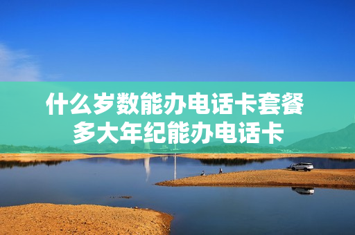 什么岁数能办电话卡套餐 多大年纪能办电话卡