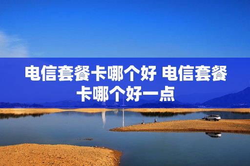 电信套餐卡哪个好 电信套餐卡哪个好一点