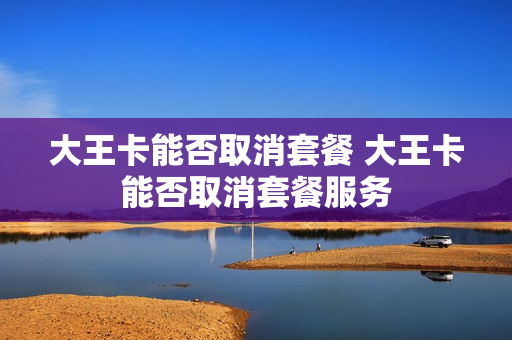 大王卡能否取消套餐 大王卡能否取消套餐服务