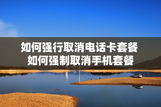 如何强行取消电话卡套餐 如何强制取消手机套餐