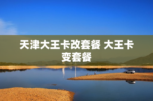 天津大王卡改套餐 大王卡变套餐
