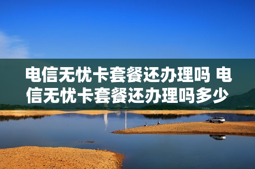 电信无忧卡套餐还办理吗 电信无忧卡套餐还办理吗多少钱