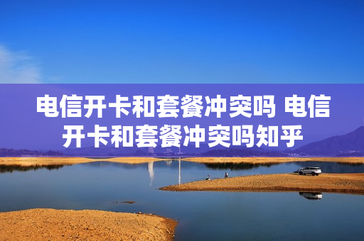 电信开卡和套餐冲突吗 电信开卡和套餐冲突吗知乎