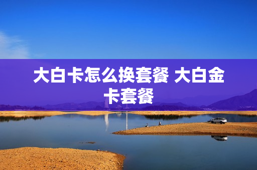 大白卡怎么换套餐 大白金卡套餐