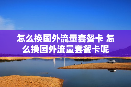 怎么换国外流量套餐卡 怎么换国外流量套餐卡呢