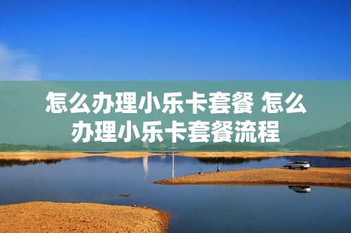 怎么办理小乐卡套餐 怎么办理小乐卡套餐流程