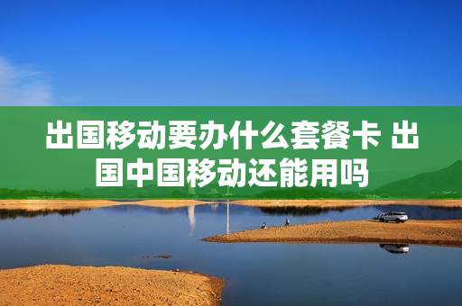 出国移动要办什么套餐卡 出国中国移动还能用吗