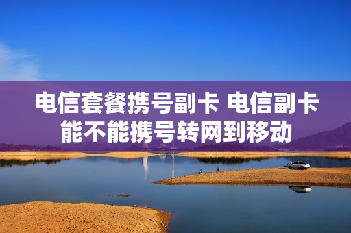 电信套餐携号副卡 电信副卡能不能携号转网到移动