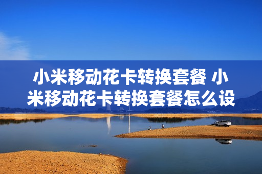小米移动花卡转换套餐 小米移动花卡转换套餐怎么设置