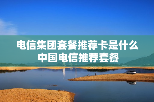 电信集团套餐推荐卡是什么 中国电信推荐套餐