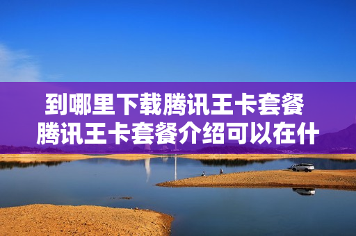 到哪里下载腾讯王卡套餐 腾讯王卡套餐介绍可以在什么软件使用