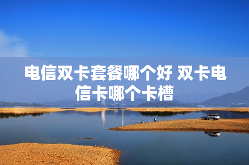 电信双卡套餐哪个好 双卡电信卡哪个卡槽