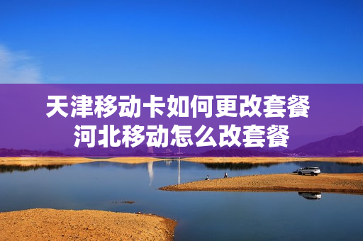 天津移动卡如何更改套餐 河北移动怎么改套餐