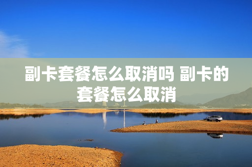副卡套餐怎么取消吗 副卡的套餐怎么取消