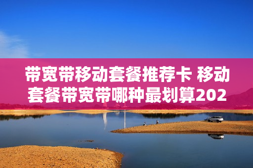 带宽带移动套餐推荐卡 移动套餐带宽带哪种最划算2020
