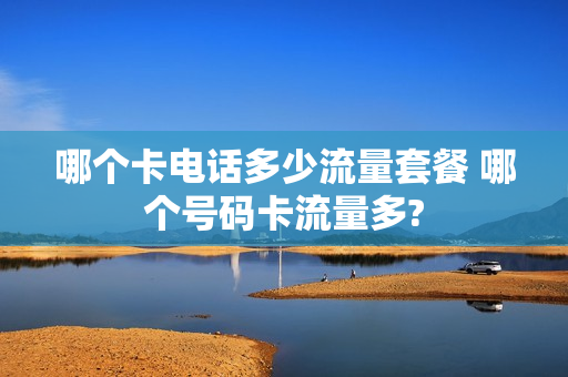 哪个卡电话多少流量套餐 哪个号码卡流量多?