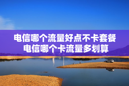 电信哪个流量好点不卡套餐 电信哪个卡流量多划算