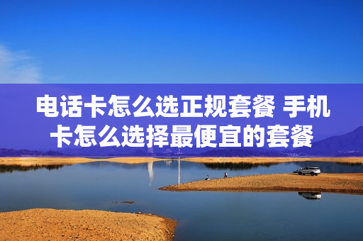 电话卡怎么选正规套餐 手机卡怎么选择最便宜的套餐