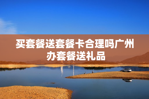 买套餐送套餐卡合理吗广州 办套餐送礼品