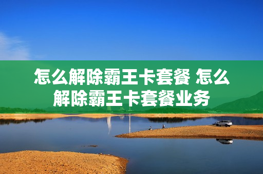 怎么解除霸王卡套餐 怎么解除霸王卡套餐业务
