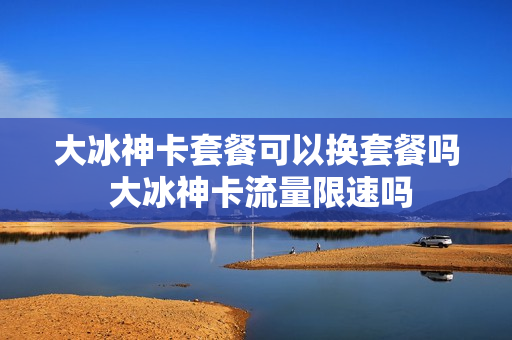 大冰神卡套餐可以换套餐吗 大冰神卡流量限速吗