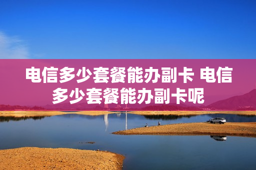 电信多少套餐能办副卡 电信多少套餐能办副卡呢