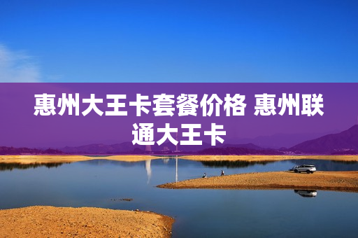 惠州大王卡套餐价格 惠州联通大王卡