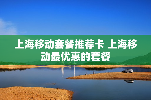 上海移动套餐推荐卡 上海移动最优惠的套餐
