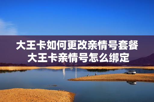 大王卡如何更改亲情号套餐 大王卡亲情号怎么绑定