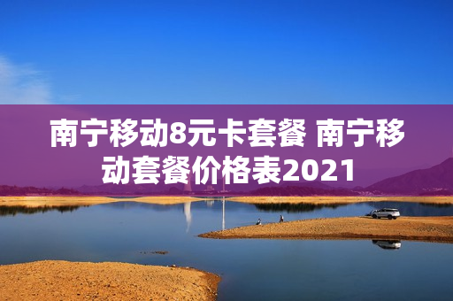 南宁移动8元卡套餐 南宁移动套餐价格表2021
