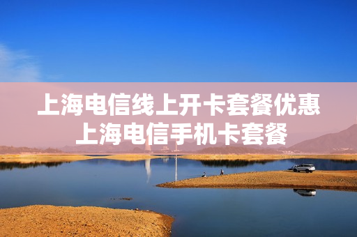 上海电信线上开卡套餐优惠 上海电信手机卡套餐