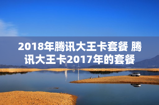 2018年腾讯大王卡套餐 腾讯大王卡2017年的套餐
