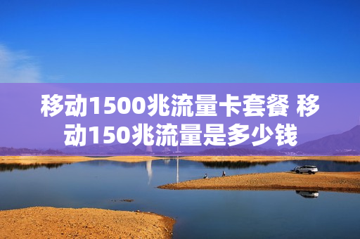移动1500兆流量卡套餐 移动150兆流量是多少钱