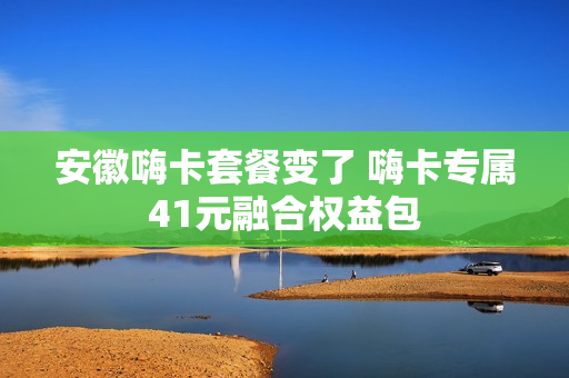 安徽嗨卡套餐变了 嗨卡专属41元融合权益包