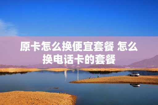 原卡怎么换便宜套餐 怎么换电话卡的套餐