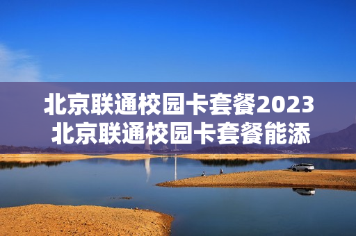 北京联通校园卡套餐2023 北京联通校园卡套餐能添加老号为副卡吗