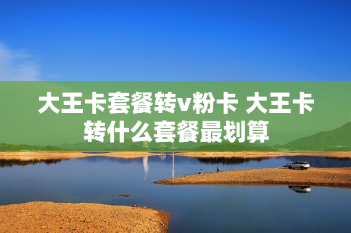 大王卡套餐转v粉卡 大王卡转什么套餐最划算