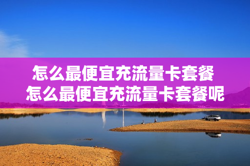 怎么最便宜充流量卡套餐 怎么最便宜充流量卡套餐呢