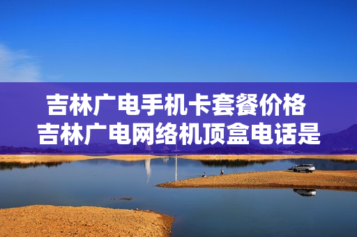 吉林广电手机卡套餐价格 吉林广电网络机顶盒电话是多少