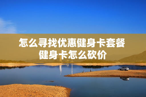 怎么寻找优惠健身卡套餐 健身卡怎么砍价