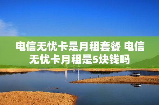 电信无忧卡是月租套餐 电信无忧卡月租是5块钱吗