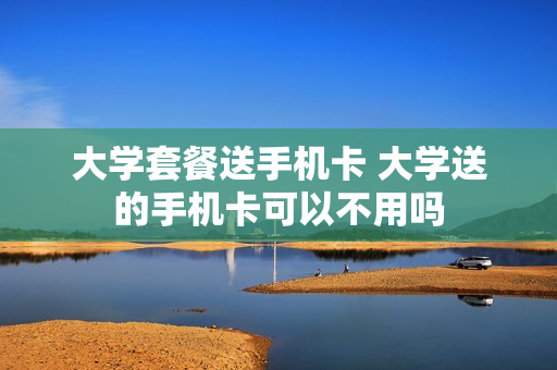大学套餐送手机卡 大学送的手机卡可以不用吗