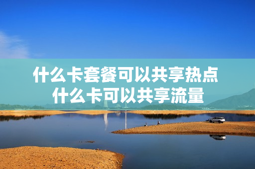什么卡套餐可以共享热点 什么卡可以共享流量