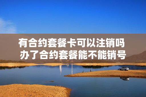有合约套餐卡可以注销吗 办了合约套餐能不能销号