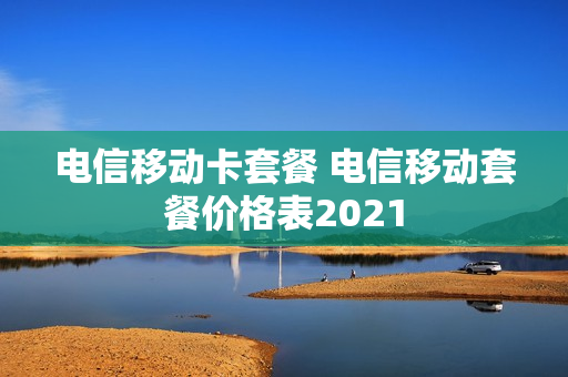 电信移动卡套餐 电信移动套餐价格表2021