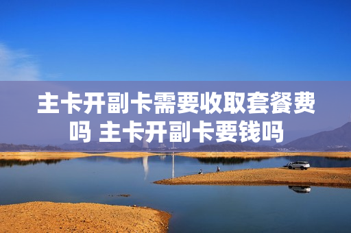 主卡开副卡需要收取套餐费吗 主卡开副卡要钱吗